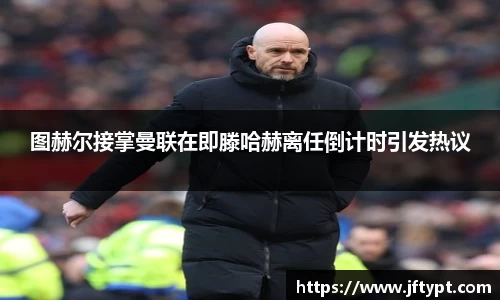 图赫尔接掌曼联在即滕哈赫离任倒计时引发热议