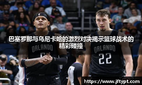 巴塞罗那与乌尼卡哈的激烈对决揭示篮球战术的精彩碰撞