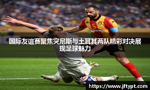 国际友谊赛聚焦突尼斯与土耳其两队精彩对决展现足球魅力