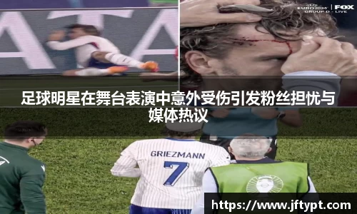足球明星在舞台表演中意外受伤引发粉丝担忧与媒体热议